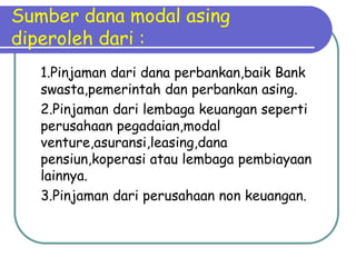 Sumber dana modal asing
diperoleh dari :
   1.Pinjaman dari dana perbankan,baik Bank
   swasta,pemerintah dan perbankan asing.
   2.Pinjaman dari lembaga keuangan seperti
   perusahaan pegadaian,modal
   venture,asuransi,leasing,dana
   pensiun,koperasi atau lembaga pembiayaan
   lainnya.
   3.Pinjaman dari perusahaan non keuangan.
 