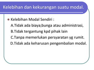 Kelebihan dan kekurangan suatu modal.

    Kelebihan Modal Sendiri :
     A.Tidak ada biaya;bunga atau administrasi,
     B.Tidak tergantung kpd pihak lain
     C.Tanpa memerlukan persyaratan yg rumit.
     D.Tidak ada keharusan pengembalian modal.
 