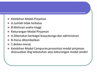    Kelebihan Modal Pinjaman
   A.Jumlah tidak terbatas
   B.Motivasi usaha tinggi
   Kekurangan Modal Pinjaman
   A.Dikenakan berbagai biaya;bunga dan administrasi
   B.Harus dikembalikan
   C.Beban moral,
   Kelebihan Modal Campuran;prosentasi modal pinjaman
    disesuaikan dng kebutuhan atas kekurangan modal sendiri
 