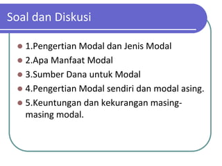 Soal dan Diskusi

  1.Pengertian Modal dan Jenis Modal
  2.Apa Manfaat Modal
  3.Sumber Dana untuk Modal
  4.Pengertian Modal sendiri dan modal asing.
  5.Keuntungan dan kekurangan masing-
   masing modal.
 