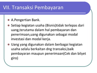 VII. Transaksi Pembayaran

  A.Pengertian Bank.
  Setiap kegiatan usaha (Bisnis)tidak terlepas dari
   uang,terutama dalam hal pembayaran dan
   penerimaan,uang digunakan sebagai modal
   investasi dan modal kerja.
  Uang yang digunakan dalam berbagai kegiatan
   usaha selalu berkaitan dng transaksi,baik
   pembayaran maupun penerimaan(Cek dan bilyet
   giro)
 