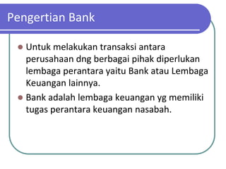 Pengertian Bank

  Untuk melakukan transaksi antara
   perusahaan dng berbagai pihak diperlukan
   lembaga perantara yaitu Bank atau Lembaga
   Keuangan lainnya.
  Bank adalah lembaga keuangan yg memiliki
   tugas perantara keuangan nasabah.
 
