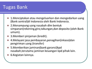 Tugas Bank
  1.Menciptakan atau mengeluarkan dan mengedarkan uang
   (Bank sentral)di Indonesia oleh Bank Indonesia.
  2.Menampung uang nasabah dlm bentuk
   simpanan(rekening,giro,tabungan,dan deposito (oleh Bank
   umum).
  3.Memberi pinjaman (kredit).
  4.Melayani jasa pembayaran,penagihan(inkaso)dan
   pengiriman uang (transfer)
  5.Memberikan jaminan(bank garansi)kpd
   nasabah,terutama jaminan keuangan kpd pihak lain.
  6.Kegiatan lainnya.
 