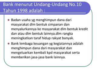Bank menurut Undang-Undang No.10
Tahun 1998 adalah :
  Badan usaha yg menghimpun dana dari
   masyarakat dlm bentuk simpanan dan
   menyalurkannya ke masyarakat dlm bentuk kredit
   dan atau dlm bentuk lainnya.dlm rangka
   meningkatkan taraf hidup rakyat banyak.
  Bank lembaga keuangan yg kegiatannya adalah
   menghimpun dana dari masyarakat dan
   mengeluarkan kembali kpd masyarakat serta
   memberikan jasa-jasa bank lainnya.
 