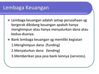 Lembaga Keuangan

  Lembaga keuangan adalah setiap perusahaan yg
   bergerak dibidang keuangan apakah hanya
   menghimpun atau hanya menyalurkan dana atau
   kedua-duanya.
  Bank lembaga keuangan yg memiliki kegiatan
   1.Menghimpun dana (funding)
   2.Menyalurkan dana (lending)
   3.Memberikan jasa-jasa bank lainnya (services).
 
