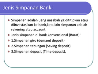 Jenis Simpanan Bank:

    Simpanan adalah uang nasabah yg dititipkan atau
     diinvestasikan ke bank,kata lain simpanan adalah
     rekening atau accaunt.
    Jenis simpanan di bank konvensional (Barat):
    1.Simpanan giro (demand deposit)
    2.Simpanan tabungan (Saving deposit)
    3.Simpanan deposit (Time deposit).
 