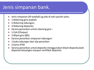 Jenis simpanan bank.
     Jenis simpanan (Al-wadiah) yg ada di ank syariah yaitu:
     1.Rekening giro wadiah;
     2.Rekening tabungan;
     3.Rekening deposite;
     Sarana penarikan untuk rekening giro :
     1.Cek (Cheque)
     2.Bilyet giro (BG)
     Sarana penarikan simpanan tabungan:
     1.buku tabungan dan slip penarikan
     2.kartu ATM
     Sarana penarikan untuk deposito menggunakan bilyet deposito,baik
      deposito berjangka maupun sertifikat deposito.
 