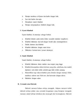 d. Mampu membaca al-Quran dan hadits dengan baik.
e. Suci dari hadats dan najis.
f. Memahami materi khutbah.
g. Mampu menyampaikan khutbah dengan baik.
3. Syarat Khutbah
Syarat khutbah, di antaranya sebagai berikut.
a. Khutbah dimulai pada waktu Zuhur (sesudah matahari tergelincir).
b. Khutbah dilakukan dua kali dengan berdiri (jika memungkinkan).
c. Duduk diantara dua khutbah.
d. Khutbah dilakukan dengan suara keras.
e. Dilakukan berturut-turut (sesuai rukunnya).
4. Sunah Khutbah
Sunah khutbah, di antaranya sebagai berikut.
a. Khutbah dilakukan diatas mimbar atau tempat yang tinggi.
b. Khutbah disampaikan dalam kalimat yang jelas, sederhana, dan mudah
dipahami serta tidak terlalu pekdek juga tidak terlalu panjang.
c. Menertibkan tiga rukun khutbah yaitu dimulai dengan memuji Allah,
membaca salawat atas Nabi saw. dan berwasiat dengan takwa.
d. Didahului dengan salam
B. Ceramah atau Dakwah
Dakwah menurut bahasa artinya mengajak. Adapun menurut istilah
dakwah artinya pidato atau ceramah keagamaan yang berupaya mengajak
manusia untuk berbuat kebaikan dan mencegah dari kemungkaran. Dakwah
 