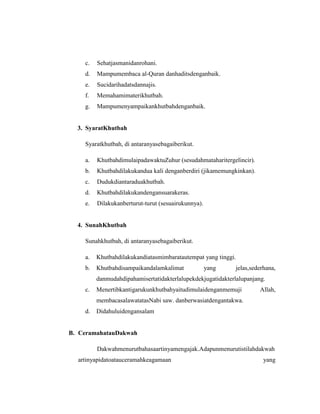 c. Sehatjasmanidanrohani.
d. Mampumembaca al-Quran danhaditsdenganbaik.
e. Sucidarihadatsdannajis.
f. Memahamimaterikhutbah.
g. Mampumenyampaikankhutbahdenganbaik.
3. SyaratKhutbah
Syaratkhutbah, di antaranyasebagaiberikut.
a. KhutbahdimulaipadawaktuZuhur (sesudahmataharitergelincir).
b. Khutbahdilakukandua kali denganberdiri (jikamemungkinkan).
c. Dudukdiantaraduakhutbah.
d. Khutbahdilakukandengansuarakeras.
e. Dilakukanberturut-turut (sesuairukunnya).
4. SunahKhutbah
Sunahkhutbah, di antaranyasebagaiberikut.
a. Khutbahdilakukandiatasmimbaratautempat yang tinggi.
b. Khutbahdisampaikandalamkalimat yang jelas,sederhana,
danmudahdipahamisertatidakterlalupekdekjugatidakterlalupanjang.
c. Menertibkantigarukunkhutbahyaitudimulaidenganmemuji Allah,
membacasalawatatasNabi saw. danberwasiatdengantakwa.
d. Didahuluidengansalam
B. CeramahatauDakwah
Dakwahmenurutbahasaartinyamengajak.Adapunmenurutistilahdakwah
artinyapidatoatauceramahkeagamaan yang
 