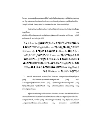 berupayamengajakmanusiauntukberbuatkebaikandanmencegahdarikemungkar
an.Dakwahsecaraluasdapatdiartikansebagaisuatukeadaanmenjadikeadaanlain
yang lebihbaik. Orang yang berdakwahdisebut daiataumubaligh.
Dakwahmerupakansuatukewajibanbagisetipamukmin.Setiapilmudanpe
ngetahuan yang
dimilikiolehsetiapmukminwajibdisampaikanmeskipunsatuayat.Firman Allah
dalam surah an-Nahlayat 125.








125. serulah (manusia) kepadajalanTuhan-mu denganhikmahdanpelajaran
yang baikdanbantahlahmerekadengancara yang baik.
SesungguhnyaTuhanmuDialah yang lebihmengetahuitentangsiapa yang
tersesatdarijalan-NyadanDialah yang lebihmengetahui orang-orang yang
mendapatpetunjuk.
Ayattersebutmenyuruhkaummukminuntukmelakukandakwahkepadam
anusiauntukmelakukankebaikan.Dakwahdilaksanakandengantigamacamcara,
denganhikmah, ucapan yang jelasdantegasdansikap yang bijaksana, kedua,
denganmauridatauhasanahialahcara yang persuasive danedukatif,
 