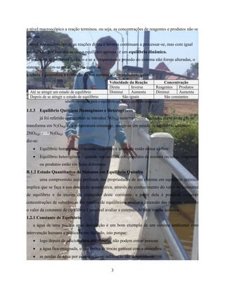 a nível macroscópico a reação terminou. ou seja, as concentrações de reagentes e produtos não se 
alteram 
a nível sub-microscópico, as reações direta e inversa continuam a processar-se, mas com igual 
velocidade. por isso diz-se que o equilíbrio químico é um equilíbrio dinâmico. 
se o sistema se mantiver fechado e se a temperatura e pressão do sistema não forem alteradas, o 
sistema mantém-se em equilíbrio químico 
a tabela 1 generaliza a evolução de um sistema áte ao equilíbrio químico 
Velocidade da Reação Concentração 
Direta Inversa Reagentes Produtos 
Até se atingir um estado de equilíbrio Diminui Aumenta Diminui Aumenta 
Depois de se atingir o estado de equilíbrio São iguais São constantes 
tabela –evolução para o equilíbrio químico a partir de reagentes 
1.1.3 Equilíbrio Químicos Homogéneos e Heterogéneos 
já foi referido que quando se introduz NO2(g) num recipiente fechado, parte deste gás se 
transforma em N2O4(g) e, a temperatura constante, atinge-se um estado de equilíbrio químico: 
2NO2(g) N2O4(g) 
diz-se: 
 Equilíbrio homogéneo – quando reagentes e produtos estão numa só fase 
 Equilíbrio heterogéneo – quando um ou mais componentes da mistura recional, reagentes 
3 
ou produtos estão em fases diferentes 
B.1.2 Estudo Quantitativo de Sistemas em Equilíbrio Químico 
uma compreensão mais profunda das propriedades de um sistema em equilíbrio químico 
implica que se faça a sua descrição quantitativa, através do conhecimento do valor da constante 
de equilíbrio e da escrita da expressão deste constante. a partir dela é possível conhecer 
concentrações de substâncias em estados de equilíbrio e avaliar a extensão das reações. sabendo 
o valor da constante de equilíbrio é possível avaliar a extensão de uma reação química. 
1.2.1 Constante de Equilíbrio 
a água de uma piscina após desinfeção é um bom exemplo de um sistema ambiental com 
intervenção humana a praticamente fechado, isto porque: 
 logo depois de adicionado o desinfetante não podem entrar pessoas 
 a água fica estagnada, o que limita as trocas gasosas com a atmosfera 
 as perdas de água por evaporação ou infiltração são desprezáveis 
 