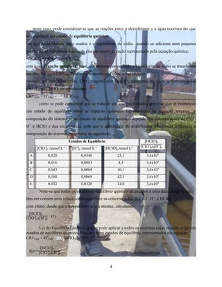 neste caso, pode considerar-se que as reações entre o desinfetante e a água ocorrem áte que 
se estabeleça um estado de equilíbrio químico. 
um dos desinfetantes mais usados é o hipoclorito de sódio. quando se adiciona uma pequena 
porção deste substância á água da piscina ocorre a reação representada pela equação química: 
NaClO(s) Na+ 
(aq) + ClO- 
(aq) 
esta é uma reação completa, istoé, ela termina porque todo o hipoclorito de sódio se transforma 
em iões Na+ 
(aq) e ClO- 
(aq). Não ocorre, nesta condições, a sua inversa. 
contudo, os iões hipoclorito, ClO-, reagem com iões H+, existentes na água, e formam ácido 
hipocloroso, HclO, de acordo com: 
ClO- 
4 
(aq) + H+ 
(aq) HClO(aq) 
como se pode considerar que se trata de um sistema fechado, prevê-se que se estabelece 
um estado de equilíbrio entre as espécies químicas representadas na equação anterior. A 
composição do sistema nesse estado de equilíbrio químico depende das concentrações de ClO-, 
H+ e HClO e daa temperatura, pelo que a quantidade de desinfetante adicionada influencia a 
composição do sistema em estados de equilíbrio. 
Estados de Equilíbrio [HClO]e 
[ClO-]ex[H+ [ClO-] ]e e /mmol L-1 [H+]e /mmol L-1 [HClO]e mmol L-1 
A 0,020 0,0340 23,1 3,4x104 
B 0,016 0,0083 4,5 3,4x104 
C 0,043 0,0069 10,1 3,4x104 
D 0,180 0,0069 42,3 3,4x104 
E 0,032 0,0320 34,8 3,4x104 
Note-se que todos os estados de equilíbrio químico alcançados a uma dada temperatura 
têm em comum uma relação constante entre as concentrações de ClO-, H+, e HClO. 
com efeito, desde que a temperatura seja a mesma, calculando: 
[HClO]e 
[ClO-]ex[H+](1) 
e 
Lei do Equilíbrio Químico que se pode aplicar a todos os sistemas cujas reações originem 
estados de equilíbrio químico. Para os vários estados de equilíbrio representados ela equação: 
ClO- 
(aq) + H+ 
(aq) HClO(aq) 
[HClO]e 
[ClO-]ex[H+]e 
Kc= 
 