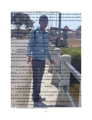 1.2.3 Variação da Constante de Equilíbrio Com a Temperatura 
quando a temperatura de um sistema reacional varia, o valor da respetiva constante de 
equilíbrio também varia, ou seja, para um sistema reacional, o valor da constante de equilíbrio 
depende da temperatura. Então, para diferentes temperaturas de um sistema reacional existem 
valores diferentes de Kc. 
1.2.3 Extensao da Reação 
quando maior for o valor da constante de equilíbrio mais extensa é a reação (direita). se o valor 
de Kc é elevado, a reação (direta) é muito extensa. 
= valor elevado reação extensa 
Kc= = valor reduzido reação pouco extensa 
 Heterogéneos ou homogeneous dinâmicos Dependentes da temperatura 
5 
[produtos]e 
[reagentes]e 
Kc = 
singnifica que em situações de equilíbrio predominam os produtos 
se o valor da constante de equilíbrio é reduzido, a reação e pouco extensa. 
[produtos]e 
[reagentes]e 
significa que em sitação de equilíbrio predominam os reagentes 
reação muito extensa valor de Kc elevado 
reação pouco extensa valor de Kc reduzido 
B.1.3 Não-Equilíbrios e Desequilíbrios: Principio de Le Chatelier 
já foi referido que são raros os sistemas ambientais que possam ser considerados 
fechados, por isso, são também raros os sistemas em que existem equilíbrios químicos. A 
maioria das situações é de não-equilíbrio ou de desequilíbrio. Em todo o caso, estas situações 
podem ser interpretadas com base na Lei do equilíbrio Químico e tendo em conta as sequintes 
características de estados de equilíbrio químico. 
1.3.1 Príncipio de Le Chatelier 
as alterações de certos fatores num sistema em equilírio, ou que esteja em evolução para 
um estado de equilíbrio, podem provocar desequilíbrios. A partir destes pode verificar-se 
progressão para um estado de equilíbrio. 
Algumas das alterações que podem provocar desequilíbrios ocorrem quando varia: 
 a temperatura do sistema 
 a concentração de reagentes ou de produtos 
 