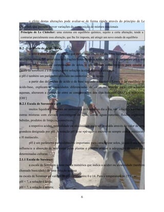 o efeito destas alterações pode avaliar-se de forma rápida através do princípio de Le 
Chatelier, que permite prever variações da composição de mistura reacionais 
Princípio de Le Châtelier: uma sistema em equilíbrio químico, sujeito a certa alteração, tende a 
contrariar parcialmente essa alteração, que lhe foi imposta, até atingir um novo estado de equilíbrio 
6 
B.2 –Equilíbrio de Ácido-Base 
o solo é uma mistura complexa que inclui uma fração sólida, uma líquida e outra gasosa. 
Múltiplas interações entre estas três frações determinam a acidez do solo. O parâmetro pH é um 
dos mais importantes na caraterização de solos, o que usamos como pretexto para estudar a 
escala de sorensem e a diferença entre soluções ácidas, neutras e alcalinas. 
o pH é também um parâmetro utilizado na caraterização de águas. 
a partir das definições de ácido e de base segundo Bronsted e Lowry e de equilíbrio de 
ácido-base, explicam-se capacidades diferenciadas de certas substâncias para, em soluções 
aquosas, alterarem a proporção entre as concentrações dos iões hidrónio, [H3O+], e hidróxido, 
[OH-] 
B.2.1 Escala de Sorensen e pH 
muitos líquidos, existentes no ambiente e utilizados no dia a dia, são soluções aquosas ou 
outras misturas com elevada percentagem de água, como: águas naturais, fluidos orgânicos, 
bebidas, produtos de limpeza, cosméticos. 
a respetiva acidez, neutralidade ou alcalinidade pode ser avaliada através do valor de uma 
grandeza designada por pH. A notação pH lê-se «pê-agá» e escreve-se sempre com p minúsculo 
e H maiúsculo. 
pH é um parâmetro particularmente importante para caracterizar solos, já que o seu valor 
influencia a absorção de nutrientes pelas plantas e permite avaliar a adequação de solos para 
determinadas culturas. 
2.1.1 Escala de Sorensen 
a escala de Sorensen é uma escala numérica que indica a acidez ou alcalinidade (também 
chamada basicidade) de uma solução aquosa 
na escala de Sorensen os valores de pH variam entre 0 e 14. Para a temperatura de 25oC, se: 
pH < 7, a solução é ácida; 
pH = 7, a solução é neutra; 
 