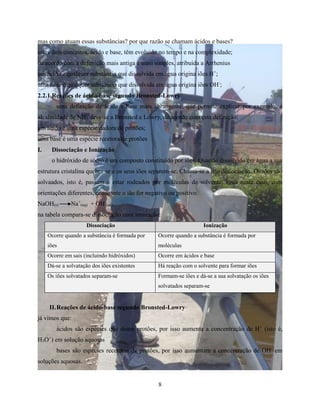 mas como atuam essas substâncias? por que razão se chamam ácidos e bases? 
estes dois conceitos, ácido e base, têm evoluido no tempo e na complexidade; 
de acordo com a defenição mais antiga e masi simples, atribuida a Arrhenius 
um ácido é qualquer substância que dissolvida em água origina iões H+; 
uma base é qualquer substância que dissolvida em água origina iões OH-; 
2.2.1 Reações de ácido-base segundo Bronsted-Lowry 
uma definição de ácido e base mais abrangente, que permite explicar por exemplo, a 
alcalinidade de NH3 deve-se a Bronsted e Lowry, de acordo com esta definição: 
um ácido é uma espécie dadora de protões; 
uma base é uma espécie recetora de protões 
I. Dissociação e Ionização 
o hidróxido de sódio é um composto constituído por iões. Quando dissolvido em água a sua 
estrutura cristalina quebra-se e os seus iões separem-se. Chama-se a isto dissociação. Os iões são 
solvaados, isto é, passam a estar rodeados por moléculas de solvente, água neste caso, com 
orientações diferentes, consoante o ião for negativo ou positivo. 
NaOH(s) Na+ 
(aq) + OH- 
(aq) 
na tabela compara-se dissociação com ionização: 
Dissociação Ionização 
8 
Ocorre quando a substância é formada por 
iões 
Ocorre quando a substância é formada por 
moléculas 
Ocorre em sais (incluindo hidróxidos) Ocorre em ácidos e base 
Dá-se a solvatação dos iões existentes Há reação com o solvente para formar iões 
Os iões solvatados separam-se Formam-se iões e dá-se a sua solvatação os iões 
solvatados separam-se 
II. Reações de ácido-base segundo Bronsted-Lowry 
já vimos que: 
ácidos são espécies que doam protões, por isso aumenta a concentração de H+ (isto é, 
H3O+) em solução aquosas 
bases são espécies recetoras de protões, por isso aumentam a concentração de OH- em 
soluções aquosas. 
 