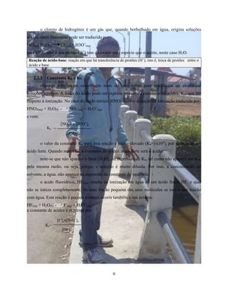 o cloreto de hidrogénio é um gás que, quando borbulhado em água, origina soluções 
ácidas. estes fenómeno pode ser traduzido por: 
HCl(aq) H2O(l) Cl- 
(aq) + H3O+ 
(aq) 
para HCl ceder o seu protão (H+) tem de existir uma espécie que o aceite, neste caso H2O. 
Reação de ácido-base: reação em que há transferência de protões (H+), isto é, troca de protões entre o 
ácido e base 
9 
2.2.3 Constante Ka e Kb 
algumas substâncias contribuem mais do que outras para acidificara ou alcalinizar 
soluções aquosas. A força do ácido pode ser expresa através da constante de acidez, Ka, que diz 
respeito á ionização. No caso do ácido nítrico, HNO3, ocorre a reação de ionização traduzida por: 
HNO3(aq) + H2O(l) NO3 
- 
(aq) + H3O+ 
(aq) 
e vem: 
-]ex [H3O+]e 
[NO3 
= 
[HNO3]e 
o valor da constante Ka para esta reação é muito elevado (Ka=1x103), por se trata de um 
ácido forte. Quando maior for a constante de acidez, mais forte será o ácido. 
note-se que não aparece o fator [H2O]e na expressão de Ka, tal como não aparece em Kw, 
pela mesma razão, ou seja, porque a solução é muito diluida. Por isso, a concentração do 
solvente, a água, não aparece na espressão da constante de equlíbrio. 
o ácido fluorídrico, HF(aq), resulta da ionização em água de um ácido fraco, HF, o qual 
não se ioniza completamente. Só uma fração pequena das suas moléculas se ioniza por reação 
com água. Esta reação é pocuco extensa, ocorre também a sua inversa: 
HF(aq) + H2O(l) F- 
(aq) + H3O+ 
(aq) 
a constante de acidez é expressa por: 
[F-]ex[H3O+]e 
[HF]e 
Ka 
Ka= 
 