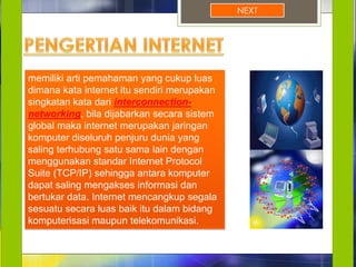 NEXT
memiliki arti pemahaman yang cukup luas
dimana kata internet itu sendiri merupakan
singkatan kata dari interconnection-
networking, bila dijabarkan secara sistem
global maka internet merupakan jaringan
komputer diseluruh penjuru dunia yang
saling terhubung satu sama lain dengan
menggunakan standar Internet Protocol
Suite (TCP/IP) sehingga antara komputer
dapat saling mengakses informasi dan
bertukar data. Internet mencangkup segala
sesuatu secara luas baik itu dalam bidang
komputerisasi maupun telekomunikasi.
 