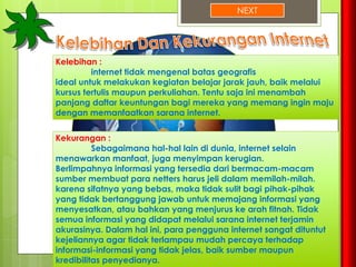 NEXT
Kelebihan :
internet tidak mengenal batas geografis
ideal untuk melakukan kegiatan belajar jarak jauh, baik melalui
kursus tertulis maupun perkuliahan. Tentu saja ini menambah
panjang daftar keuntungan bagi mereka yang memang ingin maju
dengan memanfaatkan sarana internet.
Kekurangan :
Sebagaimana hal-hal lain di dunia, internet selain
menawarkan manfaat, juga menyimpan kerugian.
Berlimpahnya informasi yang tersedia dari bermacam-macam
sumber membuat para netters harus jeli dalam memilah-milah.
karena sifatnya yang bebas, maka tidak sulit bagi pihak-pihak
yang tidak bertanggung jawab untuk memajang informasi yang
menyesatkan, atau bahkan yang menjurus ke arah fitnah. Tidak
semua informasi yang didapat melalui sarana internet terjamin
akurasinya. Dalam hal ini, para pengguna internet sangat dituntut
kejeliannya agar tidak terlampau mudah percaya terhadap
informasi-informasi yang tidak jelas, baik sumber maupun
kredibilitas penyedianya.
 