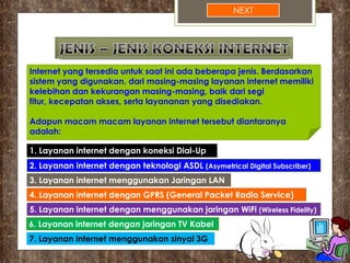 NEXT
Internet yang tersedia untuk saat ini ada beberapa jenis. Berdasarkan
sistem yang digunakan. dari masing-masing layanan internet memiliki
kelebihan dan kekurangan masing-masing, baik dari segi
fitur, kecepatan akses, serta layananan yang disediakan.
Adapun macam macam layanan internet tersebut diantaranya
adalah:
1. Layanan internet dengan koneksi Dial-Up
2. Layanan internet dengan teknologi ASDL (Asymetrical Digital Subscriber)
3. Layanan internet menggunakan Jaringan LAN
4. Layanan internet dengan GPRS (General Packet Radio Service)
5. Layanan internet dengan menggunakan jaringan WiFi (Wireless Fidelity)
6. Layanan internet dengan jaringan TV Kabel
7. Layanan internet menggunakan sinyal 3G
 