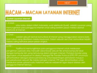 NEXT
1. E-Mail :
atau kalau dalam istilah Indonesia, surat elektronik (Surel), adalah Layanan yang
memungkinkan para pengguna internet untuk saling berkirim pesan melalui alamat
elektronik di internet.
Contoh Layanan Internet:
2. Chat :
adalah sebuah bentuk komunikasi di intenet yang menggunakan sarana baris-
baris tulisan yang diketikkan melalui keyboard. Dalam sebuah sesi chat, komunikasi terjalin
melalui saling bertukar pesan-pesan singkat.
3. FTP :
Fasilitas ini memungkinkan para pengguna internet untuk melakukan
pengiriman (upload) atau menyalin (download) sebuah file antara komputer lokal
dengan komputer lain yang terhubung dalam jaringan internet. Protokol standar yang
digunakan untuk keperluan ini disebut sebagai File Transfer Protocol (FTP) FTP umumnya
dimanfaatkan sebagai sarana pendukung untuk kepentingan pertukaran maupun
penyebarluasan sebuah file melalui jaringan internet. FTP juga dimanfaatkan untuk
melakukan prose upload suatu halaman web ke webserver agar dapat diakses oleh
pengguna internet lainnya.
 