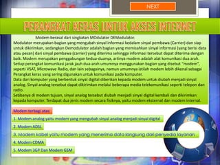 NEXT
Modem berasal dari singkatan MOdulator DEModulator.
Modulator merupakan bagian yang mengubah sinyal informasi kedalam sinyal pembawa (Carrier) dan siap
untuk dikirimkan, sedangkan Demodulator adalah bagian yang memisahkan sinyal informasi (yang berisi data
atau pesan) dari sinyal pembawa (carrier) yang diterima sehingga informasi tersebut dapat diterima dengan
baik. Modem merupakan penggabungan kedua-duanya, artinya modem adalah alat komunikasi dua arah.
Setiap perangkat komunikasi jarak jauh dua-arah umumnya menggunakan bagian yang disebut “modem”,
seperti VSAT, Microwave Radio, dan lain sebagainya, namun umumnya istilah modem lebih dikenal sebagai
Perangkat keras yang sering digunakan untuk komunikasi pada komputer.
Data dari komputer yang berbentuk sinyal digital diberikan kepada modem untuk diubah menjadi sinyal
analog. Sinyal analog tersebut dapat dikirimkan melalui beberapa media telekomunikasi seperti telepon dan
radio.
Setibanya di modem tujuan, sinyal analog tersebut diubah menjadi sinyal digital kembali dan dikirimkan
kepada komputer. Terdapat dua jenis modem secara fisiknya, yaitu modem eksternal dan modem internal.
Modem terbagi atas:
2. Modem ADSL
1. Modem analog yaitu modem yang mengubah sinyal analog menjadi sinyal digital
3. Modem kabel yaitu modem yang menerima data langsung dari penyedia layanan
4. Modem CDMA
5. Modem 3GP Dan Modem GSM
 