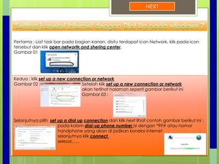 NEXT
Pertama : Liat task bar pada bagian kanan, disitu terdapat icon Network, klik pada icon
tersebut dan klik open networtk and shering center.
Gambar 01
Kedua : klik set up a new connection or network
Gambar 02 : Setelah klik set up a new connection or network
akan terlihat halaman seperti gambar berikut ini
Gambar 03 :
Selanjutnya pilih set up a dial up connection dan klik next lihat contoh gambar berikut ini :
pada kolom dial-up phone number isi dengan *99# atau nomor
handphone yang akan di jadikan koneksi internet
selanjutnya klik connect
selesai:…..
 