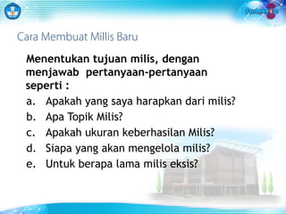 Cara Membuat Millis Baru 
Menentukan tujuan milis, dengan 
menjawab pertanyaan-pertanyaan 
seperti : 
a. Apakah yang saya harapkan dari milis? 
b. Apa Topik Milis? 
c. Apakah ukuran keberhasilan Milis? 
d. Siapa yang akan mengelola milis? 
e. Untuk berapa lama milis eksis? 
 