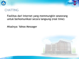 CHATTING 
Fasilitas dari internet yang memmungkin seseorang 
untuk berkomunikasi secara langsung (real time) 
Misalnya: Yahoo Messager 
 