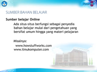 SUMBER BAHAN BELAJAR 
Sumber belajar Online 
Ada situs-situs berfungsi sebagai penyedia 
bahan belajar mulai dari pengetahuan yang 
bersifat umum hingga yang materi pelajaran 
Misalnya: 
www.howstuffworks.com 
www.ilmukomputer.com 
 