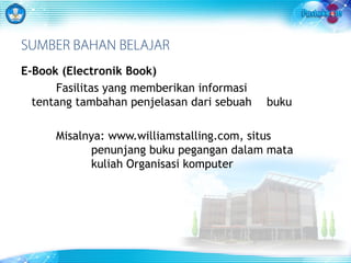 SUMBER BAHAN BELAJAR 
E-Book (Electronik Book) 
Fasilitas yang memberikan informasi 
tentang tambahan penjelasan dari sebuah buku 
Misalnya: www.williamstalling.com, situs 
penunjang buku pegangan dalam mata 
kuliah Organisasi komputer 
 