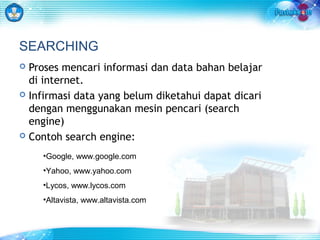 SEARCHING 
 Proses mencari informasi dan data bahan belajar 
di internet. 
 Infirmasi data yang belum diketahui dapat dicari 
dengan menggunakan mesin pencari (search 
engine) 
 Contoh search engine: 
•Google, www.google.com 
•Yahoo, www.yahoo.com 
•Lycos, www.lycos.com 
•Altavista, www.altavista.com 
 