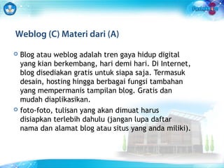 Weblog (C) Materi dari (A) 
 Blog atau weblog adalah tren gaya hidup digital 
yang kian berkembang, hari demi hari. Di Internet, 
blog disediakan gratis untuk siapa saja. Termasuk 
desain, hosting hingga berbagai fungsi tambahan 
yang mempermanis tampilan blog. Gratis dan 
mudah diaplikasikan. 
 foto-foto, tulisan yang akan dimuat harus 
disiapkan terlebih dahulu (jangan lupa daftar 
nama dan alamat blog atau situs yang anda miliki). 
 