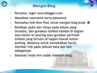 Mengisi Blog 
1. Pertama, login www.blogger.com. 
2. Masukkan username serta password. 
3. Kemudian klik New Post untuk mengisi blog Anda 
4. Ketikkan judul dan isinya pada kolom yang 
tersedia, dan gunakan tombol-tombol di bagian 
atas kolom isi posting atau gunakan perintah 
tombol yang tertulis di bagian bawah kolom 
posting. Misalnya untuk menebalkan huruf, 
member link pada sebuah kata dan lain 
sebagainya. 
5. Selamat! Anda kini sudah memiliki blog. 
 