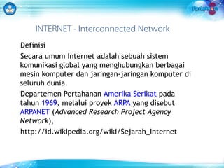 INTERNET - Interconnected Network 
Definisi 
Secara umum Internet adalah sebuah sistem 
komunikasi global yang menghubungkan berbagai 
mesin komputer dan jaringan-jaringan komputer di 
seluruh dunia. 
Departemen Pertahanan Amerika Serikat pada 
tahun 1969, melalui proyek ARPA yang disebut 
ARPANET (Advanced Research Project Agency 
Network), 
http://id.wikipedia.org/wiki/Sejarah_Internet 
 