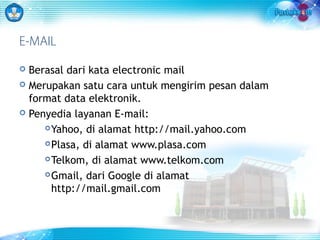 E-MAIL 
 Berasal dari kata electronic mail 
 Merupakan satu cara untuk mengirim pesan dalam 
format data elektronik. 
 Penyedia layanan E-mail: 
Yahoo, di alamat http://mail.yahoo.com 
Plasa, di alamat www.plasa.com 
Telkom, di alamat www.telkom.com 
Gmail, dari Google di alamat 
http://mail.gmail.com 
 