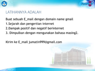 LATIHANNYA ADALAH 
Buat sebuah E_mail dengan domain name gmail 
1.Sejarah dan pengertian internet 
2.Dampak positif dan negatif berinternet 
3. Dimpulkan dengan mengunakan bahasa masing2. 
Kirim ke E_mail jumatin999@gmail.com 
 