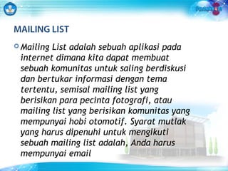 MAILING LIST 
Mailing List adalah sebuah aplikasi pada 
internet dimana kita dapat membuat 
sebuah komunitas untuk saling berdiskusi 
dan bertukar informasi dengan tema 
tertentu, semisal mailing list yang 
berisikan para pecinta fotografi, atau 
mailing list yang berisikan komunitas yang 
mempunyai hobi otomotif. Syarat mutlak 
yang harus dipenuhi untuk mengikuti 
sebuah mailing list adalah, Anda harus 
mempunyai email 
 