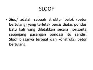 SLOOF
• Sloof adalah sebuah struktur balok (beton
bertulang) yang terletak persis diatas pondasi
batu kali yang diletakkan secara horizontal
sepanjang pasangan pondasi itu sendiri.
Sloof biasanya terbuat dari konstruksi beton
bertulang.
 