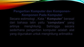 Pengertian Komputer dan Komponen-
Komponen Pada Komputer
Secara estimologi , Kata “ Komputer” berasal
dari bahasa latin yaitu “computare” yang
artinya menghitung. Sehingga secara
sederhana pengertian komputer adalah alat
yang digunakan untuk menghitung aritmatika
 