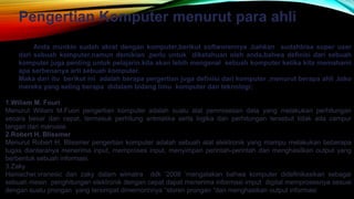 Pengertian Komputer menurut para ahli
Anda munkin sudah akrat dengan komputer,berikut softworennya ,bahkan sudahbisa super user
dari sebuah komputer.namun demikian ,perlu untuk diketahuan oleh anda,bahwa definisi dari sebuah
komputer juga penting untuk pelajarin.kita akan lebih mengenal sebuah komputer ketika kita memahami
apa serbenanya arti sebuah komputer.
Maka dari itu berikut ini adalah berapa pergertian juga definisi dari komputer ,menurut berapa ahli ,toko
mereka yang seling berapa didalam bidang limu komputer dan teknologi;
1.Wiliam M. Fouri
Menurut Wiliam M.Fuori pengertian komputer adalah suatu alat pemrosesan data yang melakukan perhitungan
secara besar dan cepat, termasuk perhitung aritmatika serta logika dan perhitungan tersebut tidak ada campur
tangan dari manusia.
2.Robert H. Blissmer
Menurut Robert H. Blissmer pengertian komputer adalah sebuah alat elektronik yang mampu melakukan beberapa
tugas diantaranya menerima input, memproses input, menyimpan perintah-perintah dan menghasilkan output yang
berbentuk sebuah informasi,
3.Zaky
Hamacher,vranesic dan zaky dalam wimatra ddk ‘2008 ’mengatakan bahwa komputer didefinikasikan sebagai
sebuah mesin penghitungan elektronik dengan cepat dapat menerima informasi imput digital memprosesnya sesuai
dengan suatu prongan yang tersimpat dimemorinnya “storen prongan “dan menghasikan output informasi
 
