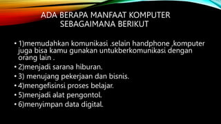 ADA BERAPA MANFAAT KOMPUTER
SEBAGAIMANA BERIKUT
• 1)memudahkan komunikasi .selain handphone ,komputer
juga bisa kamu gunakan untukberkomunikasi dengan
orang lain .
• 2)menjadi sarana hiburan.
• 3) menujang pekerjaan dan bisnis.
• 4)mengefisinsi proses belajar.
• 5)menjadi alat pengontol.
• 6)menyimpan data digital.
 