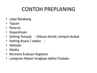 CONTOH PREPLANING
• Latar Belakang
• Tujuan
• Peserta
• Kepanitiaan
• Setting Tempat : Dibuat denah, tempat duduk
• Setting Acara / waktu :
• Metode
• Media
• Rencana Evaluasi Kegiatan
• Lampiran Materi lengkapi daftar Pustaka
 