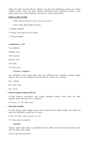 Subject line ditulis dua baris dibawah salutation, ada pula yang menuliskannya sejajar atau sebelum
salutation. Tujuan subject line untuk memberi kemudahan kepada pembacanya perihal isi serta
maksud tujuan surat secara keseluruhan, dan lazimnya memakai garis bawah.
BODY of THE LETTER
— Ditulis dua baris dibawah subject line atau salutation .
— Body of letter dibagi dalam tiga alinea:
1. Opening paragraph
2. Message of the letter (The real subject)
3. Closing paragraph
Complimentary Close
Yours faithfully,
Faithfully yours,
Yours sincerely,
Sincerely yours,
Yours truly,
Very truly yours,
— Enclosure ( lampiran )
Jika melampirkan suatu barang dalam surat yang dikirimkan harus menuliskan enclosure dengan
singkatan (Encl. atau Incl.) dibagian bawah sebelah kiri. Contoh: Encl.: catalogue
Encl. : pricelist
Incl. : three copies
Incl. : invoice
 Carbon Copies notation (CC-cc)
CC ialah tembusan atau tindasan yang suratnya dikirimkan kepada orang /badan lain untuk
diketahui, ditulis dibawahenclosure (lampiran).
Contohnya: CC : Mr. John Lennon
 Postcript notation
Postcript biasanya ditulis dibagian bawah surat sebelah kiri , jika penulis teringat akan sesuatu hal
yang perlu disampaikan setelah surat itu selesai.
Contoh: PS. Please settle our invoice no. 567
P.S. Please return the duplicate
— Signature
Signature adalah tanda tangan si pengirim/penulis surat. Dalam surat bisnis biasanya disertakan pula
nama lalu diikuti gelar penulis.
Contoh: John Westwood, Ph.D.
 
