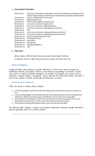 1. Rincian Materi Perkuliahan
Pertemuan 1 : Overview mata kuliah, Pengenalan mata kuliah, Kebijakan pelaksanaan mata
kuliah, Tuagas yang harus diselesaikan, Buku pedoman yang harus diselesaikan
Pertemuan 2 : Paparan mengenai jenis-jenis surat
Pertemuan 3 : Bagian-bagian surat
Pertemuan 4 : Pemilihan kata dalam membuat surat
Pertemuan 5 : Jenis-jenis surat bisnis secara umum
Pertemuan 6 : Jenis-jenis surat bisnis: Making Enquiries
Pertemuan 7 : Jenis-jenis surat bisnis: Making Enquiries (part 2)
Pertemuan 8 : UTS
Pertemuan 9 : Jenis-jenis surat bisnis: Replaying to Enquiries (Part 1)
Pertemuan 10 : Jenis-jenis surat bisnis: Replaying to Enquiries (Part 2)
Pertemuan 11 : Send out advertising/sales letter
Pertemuan 12 : Dealing with others
Pertemuan 13 : Reminding
Pertemuan 14 : Apologising
Pertemuan 15 : Apologising Bagian 2
Pertemuan 16 : UAS
2. Daftar Buku
Wilson, Martin. 1987. Writing for Business London: Nelson English Teaching.
Seraydarian, Patricia E. 1994. Writing for Business Results, Richard D. Irwin INC.
letters of Inquiry
A letter of inquiry asks someone for specific information. In some cases, such as a request for
promotional material, the recipient will have a clear interest in responding to your letter. In other
cases, such as a request for specific information on a product, the recipient may or may not be as
motivated to respond quickly. Consequently, always make the tone of the letter friendly and make it
easy for the recipient to identify and provide the information you need.
Formatof a Letter ofInquiry
Follow this format in writing a letter of inquiry:
1. In the firstparagraph,identifyyourselfand,if appropriate,yourposition,andyourinstitutionor
firm.
2. In the secondparagraph,brieflyexplainwhyyouare writingandhow youwill use the requested
information.Offertokeepthe response confidential if suchanofferseemsreasonable.
3. List the specificinformationyouneed.Youcanphrase your requestsas questionsorasa listof
specificitemsof information.Ineithercase,make eachitemclearanddiscrete.
4. Conclude yourletterbyofferingyourreadersome incentive forresponding.
The following letter of inquiry is written by a computer programmer requesting specific information
about an upcoming release of a software product.
 