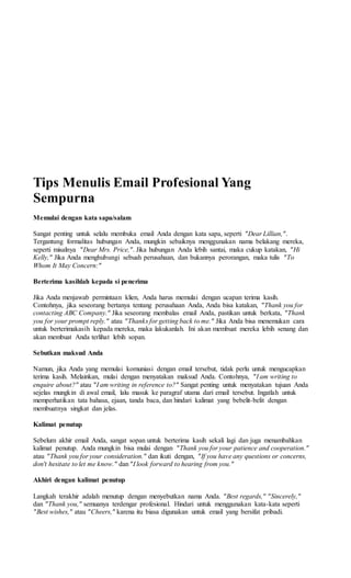 Tips Menulis Email Profesional Yang
Sempurna
Memulai dengan kata sapa/salam
Sangat penting untuk selalu membuka email Anda dengan kata sapa, seperti "Dear Lillian,".
Tergantung formalitas hubungan Anda, mungkin sebaiknya menggunakan nama belakang mereka,
seperti misalnya "Dear Mrs. Price,". Jika hubungan Anda lebih santai, maka cukup katakan, "Hi
Kelly," Jika Anda menghubungi sebuah perusahaan, dan bukannya perorangan, maka tulis "To
Whom It May Concern:"
Berterima kasihlah kepada si penerima
Jika Anda menjawab permintaan klien, Anda harus memulai dengan ucapan terima kasih.
Contohnya, jika seseorang bertanya tentang perusahaan Anda, Anda bisa katakan, "Thank you for
contacting ABC Company." Jika seseorang membalas email Anda, pastikan untuk berkata, "Thank
you for your prompt reply." atau "Thanks for getting back to me." Jika Anda bisa menemukan cara
untuk berterimakasih kepada mereka, maka lakukanlah. Ini akan membuat mereka lebih senang dan
akan membuat Anda terlihat lebih sopan.
Sebutkan maksud Anda
Namun, jika Anda yang memulai komuniasi dengan email tersebut, tidak perlu untuk mengucapkan
terima kasih. Melainkan, mulai dengan menyatakan maksud Anda. Contohnya, "I am writing to
enquire about?" atau "I am writing in reference to?" Sangat penting untuk menyatakan tujuan Anda
sejelas mungkin di awal email, lalu masuk ke paragraf utama dari email tersebut. Ingatlah untuk
memperhatikan tata bahasa, ejaan, tanda baca, dan hindari kalimat yang bebelit-belit dengan
membuatnya singkat dan jelas.
Kalimat penutup
Sebelum akhir email Anda, sangat sopan untuk berterima kasih sekali lagi dan juga menambahkan
kalimat penutup. Anda mungkin bisa mulai dengan "Thank you for your patience and cooperation."
atau "Thank you for your consideration." dan ikuti dengan, "If you have any questions or concerns,
don't hesitate to let me know." dan"I look forward to hearing from you."
Akhiri dengan kalimat penutup
Langkah terakhir adalah menutup dengan menyebutkan nama Anda. "Best regards," "Sincerely,"
dan "Thank you," semuanya terdengar profesional. Hindari untuk menggunakan kata-kata seperti
"Best wishes," atau "Cheers," karena itu biasa digunakan untuk email yang bersifat pribadi.
 