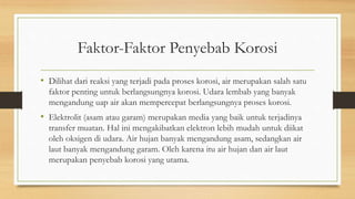 Faktor-Faktor Penyebab Korosi
• Dilihat dari reaksi yang terjadi pada proses korosi, air merupakan salah satu
faktor penting untuk berlangsungnya korosi. Udara lembab yang banyak
mengandung uap air akan mempercepat berlangsungnya proses korosi.
• Elektrolit (asam atau garam) merupakan media yang baik untuk terjadinya
transfer muatan. Hal ini mengakibatkan elektron lebih mudah untuk diikat
oleh oksigen di udara. Air hujan banyak mengandung asam, sedangkan air
laut banyak mengandung garam. Oleh karena itu air hujan dan air laut
merupakan penyebab korosi yang utama.
 