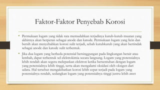 Faktor-Faktor Penyebab Korosi
• Permukaan logam yang tidak rata memudahkan terjadinya kutub-kutub muatan yang
akhirnya akan berperan sebagai anode dan katode. Permukaan logam yang licin dan
bersih akan menyebabkan korosi sulit terjadi, sebab kutubkutub yang akan bertindak
sebagai anode dan katode sulit terbentuk.
• Jika dua logam yang berbeda potensial bersinggungan pada lingkungan berair atau
lembab, dapat terbentuk sel elektrokimia secara langsung. Logam yang potensialnya
lebih rendah akan segera melepaskan elektron ketika bersentuhan dengan logam
yang potensialnya lebih tinggi, serta akan mengalami oksidasi oleh oksigen dari
udara. Hal tersebut mengakibatkan korosi lebih cepat terjadi pada logam yang
potensialnya rendah, sedangkan logam yang potensialnya tinggi justru lebih awet
 