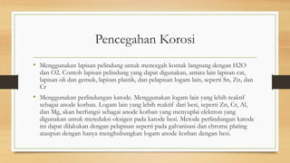 Pencegahan Korosi
• Menggunakan lapisan pelindung untuk mencegah kontak langsung dengan H2O
dan O2. Contoh lapisan pelindung yang dapat digunakan, antara lain lapisan cat,
lapisan oli dan gemuk, lapisan plastik, dan pelapisan logam lain, seperti Sn, Zn, dan
Cr
• Menggunakan perlindungan katode. Menggunakan logam lain yang lebih reaktif
sebagai anode korban. Logam lain yang lebih reaktif dari besi, seperti Zn, Cr, Al,
dan Mg, akan berfungsi sebagai anode korban yang menyuplai elektron yang
digunakan untuk mereduksi oksigen pada katode besi. Metode perlindungan katode
ini dapat dilakukan dengan pelapisan seperti pada galvanisasi dan chrome plating
ataupun dengan hanya menghubungkan logam anode korban dengan besi.
 