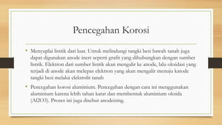 Pencegahan Korosi
• Menyuplai listrik dari luar. Untuk melindungi tangki besi bawah tanah juga
dapat digunakan anode inert seperti grafit yang dihubungkan dengan sumber
listrik. Elektron dari sumber listrik akan mengalir ke anode, lalu oksidasi yang
terjadi di anode akan melepas elektron yang akan mengalir menuju katode
tangki besi melalui elektrolit tanah
• Pencegahan korosi aluminium. Pencegahan dengan cara ini menggunakan
aluminium karena lebih tahan karat dan membentuk aluminium oksida
(Al2O3). Proses ini juga disebut anodeising.
 