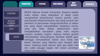 PENGERTIAN PENYEBAB
ANTI
KOROSI
JENIS KOROSI
COATING
ICCP
MGPS
MGPS (Marine Growth Prevention System) adalah
suatu sistem yang diterapkan di kapal untuk
menghambat pertumbuhan marine growth, yaitu
sekumpulan hewan/tumbuhan laut yang tumbuh dan
berkoloni di permukaan bangunan/struktur di dalam
laut yang dapat menyebabkan terjadinya korosi,
yang jika tidak diatasi berlarut-larut akan
mengakibatkan kerusakan pada main engine
maupun auxiliary engine. Adanya marine growth
menyebabkan berkurangnya diameter efektif pipa,
sehingga menyebabkan beban arus fluida dan
beban tekanan yang diterima pipa menjadi lebih
besar, misalnya pada saluran pipa sea water inlet
dan outlet sebagai bagian dari sistem pendingin
mesin bisa tersumbat.
KESIMPULAN
ANODA
KORBAN
SACP
 